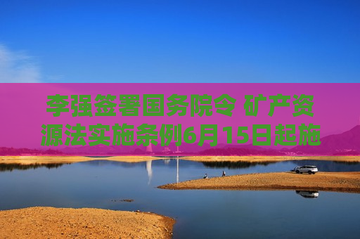 李强签署国务院令 矿产资源法实施条例6月15日起施行 李强签署国务院令 矿产资源法实施条例6月15日起施行