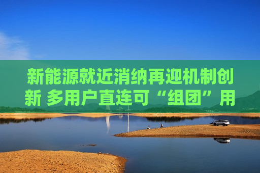 新能源就近消纳再迎机制创新 多用户直连可“组团”用绿电 新能源就近消纳再迎机制创新 多用户直连可“组团”用绿电