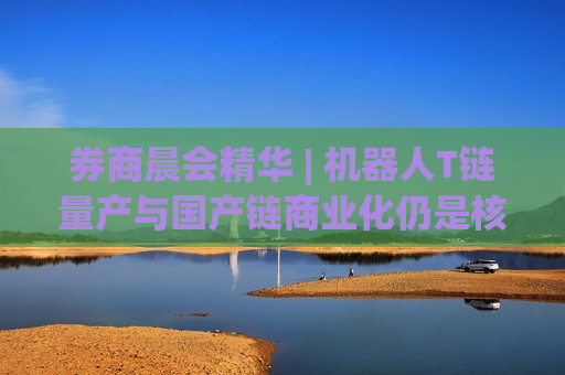 券商晨会精华 | 机器人T链量产与国产链商业化仍是核心主线 券商晨会精华 | 机器人T链量产与国产链商业化仍是核心主线