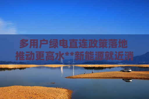 多用户绿电直连政策落地 推动更高水**新能源就近消纳 多用户绿电直连政策落地 推动更高水**新能源就近消纳