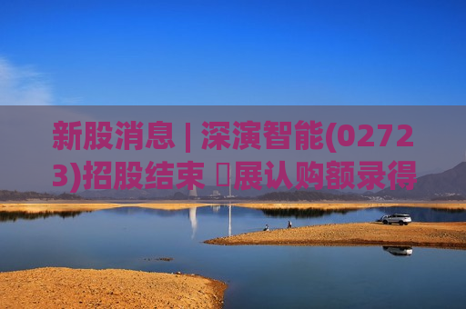 新股消息 | 深演智能(02723)招股结束 孖展认购额录得2041.9亿港元 超购4056倍