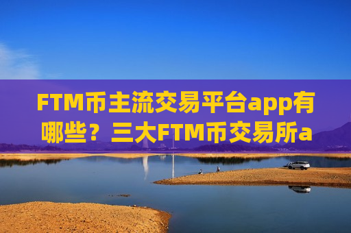 FTM币主流交易平台app有哪些？三大FTM币交易所app下载是哪三个