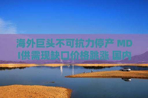 海外巨头不可抗力停产 MDI供需现缺口价格跳涨 国内价格为何不涨反跌? 海外巨头不可抗力停产 MDI供需现缺口价格跳涨 国内价格为何不涨反跌?