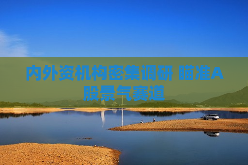 内外资机构密集调研 瞄准A股景气赛道 内外资机构密集调研 瞄准A股景气赛道