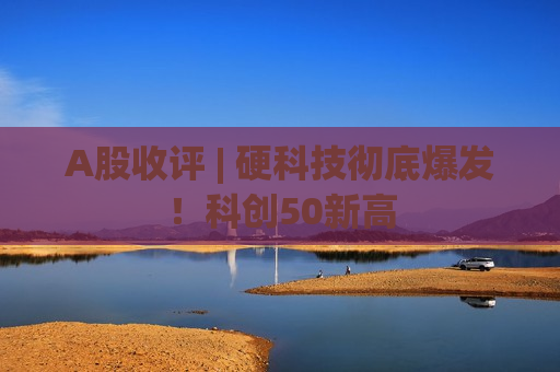 A股收评 | 硬科技彻底爆发!科创50新高 A股收评 | 硬科技彻底爆发!科创50新高
