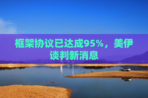框架协议已达成95%,美伊谈判新消息 框架协议已达成95%,美伊谈判新消息