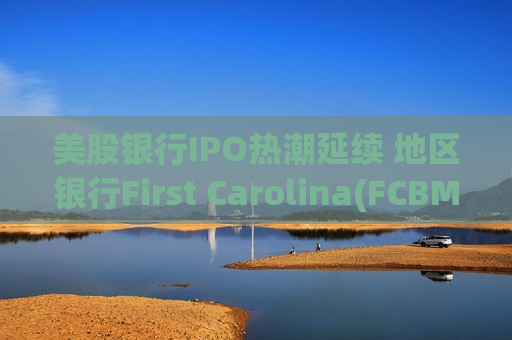 美股银行IPO热潮延续 地区银行First Carolina(FCBM.US)冲刺纽交所
