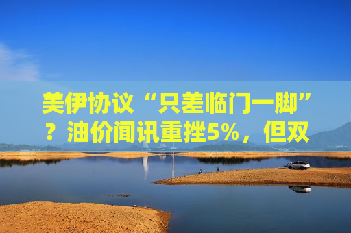 美伊协议“只差临门一脚”？油价闻讯重挫5%，但双方仍存“一到两项”分歧