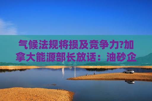 气候法规将损及竞争力?加拿大能源部长放话：油砂企业有能力承担碳捕集项目成本