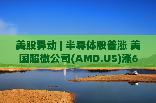 美股异动 | 半导体股普涨 美国超微公司(AMD.US)涨6% 美股异动 | 半导体股普涨 美国超微公司(AMD.US)涨6%