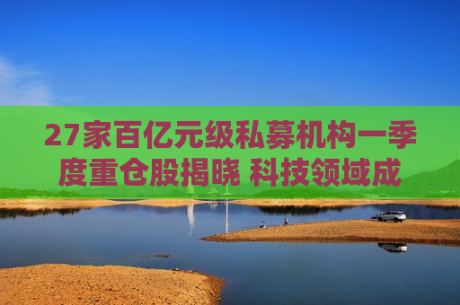 27家百亿元级私募机构一季度重仓股揭晓 科技领域成布局重点
