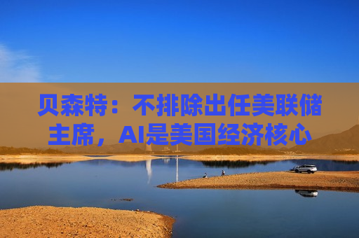 贝森特：不排除出任美联储主席，AI是美国经济核心
