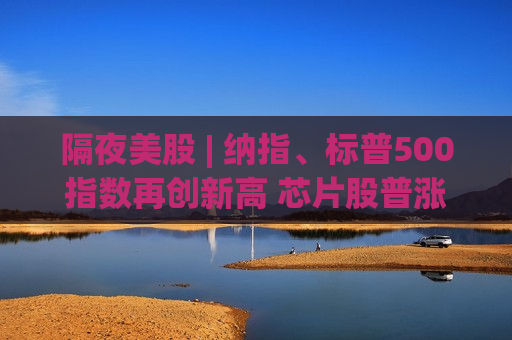 隔夜美股 | 纳指、标普500指数再创新高 芯片股普涨