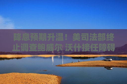 降息预期升温！美司法部终止调查鲍威尔 沃什接任障碍解除