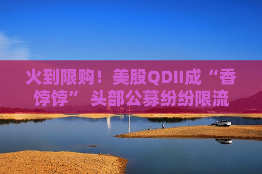 火到限购！美股QDII成“香饽饽” 头部公募纷纷限流