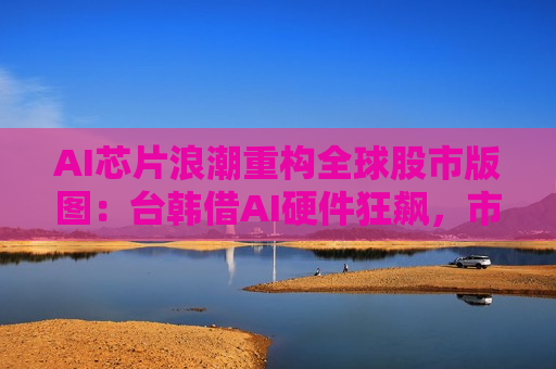 AI芯片浪潮重构全球股市版图：台韩借AI硬件狂飙，市值力压欧洲德法英