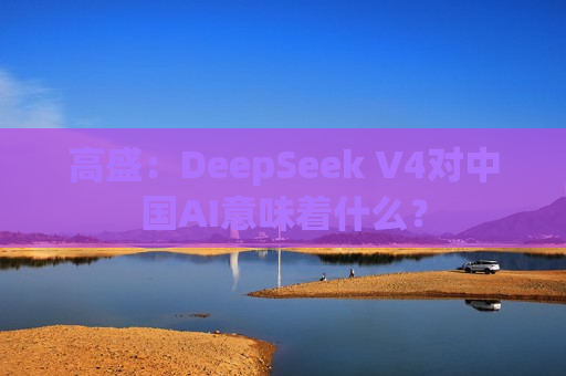 高盛：DeepSeek V4对中国AI意味着什么？