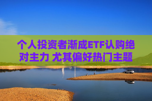 个人投资者渐成ETF认购绝对主力 尤其偏好热门主题产品