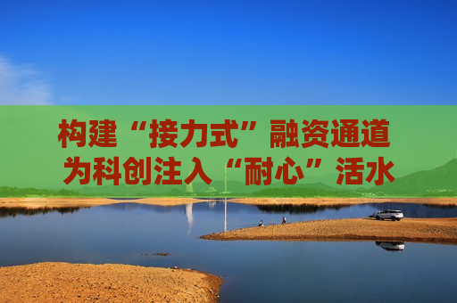 构建“接力式”融资通道 为科创注入“耐心”活水