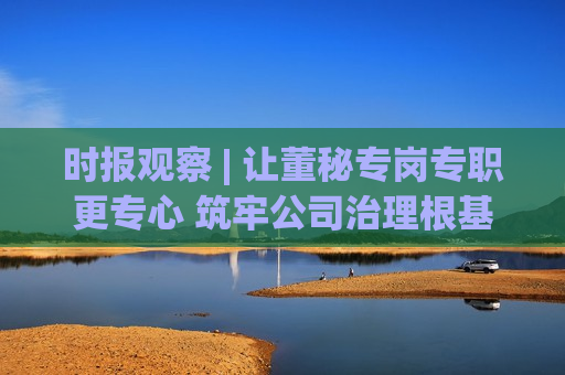 时报观察 | 让董秘专岗专职更专心 筑牢公司治理根基