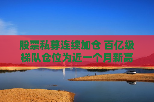 股票私募连续加仓 百亿级梯队仓位为近一个月新高