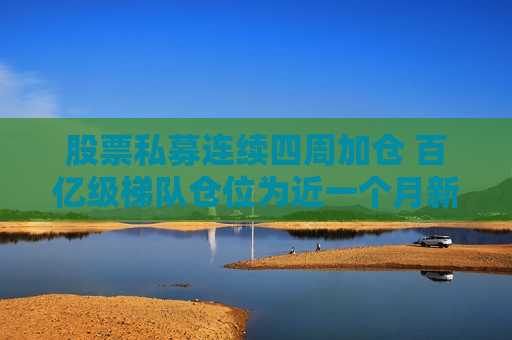 股票私募连续四周加仓 百亿级梯队仓位为近一个月新高