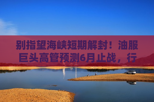别指望海峡短期解封！油服巨头高管预测6月止战，行业调查：8月重开已是乐观