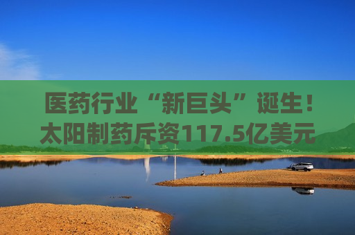 医药行业“新巨头”诞生！太阳制药斥资117.5亿美元收购Organon(OGN.US)