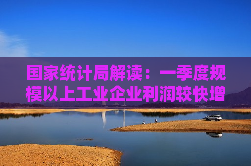 国家统计局解读：一季度规模以上工业企业利润较快增长