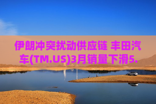 伊朗冲突扰动供应链 丰田汽车(TM.US)3月销量下滑5.8%、产量逆势增长3.9%