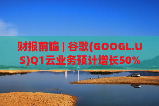 财报前瞻 | 谷歌(GOOGL.US)Q1云业务预计增长50%，市场紧盯AI巨额投入能否转化为利润