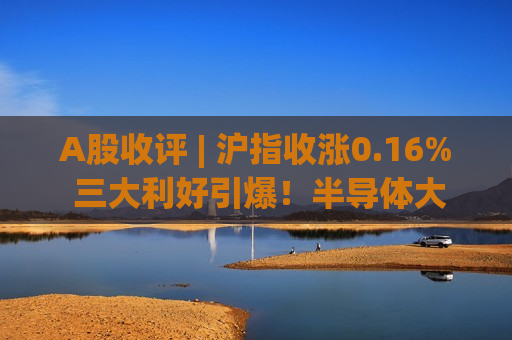 A股收评 | 沪指收涨0.16% 三大利好引爆！半导体大爆发