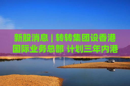 新股消息 | 转转集团设香港国际业务总部 计划三年内港交所上市
