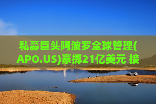 私募巨头阿波罗全球管理(APO.US)豪掷21亿美元 接盘佛瑞亚汽车内饰业务
