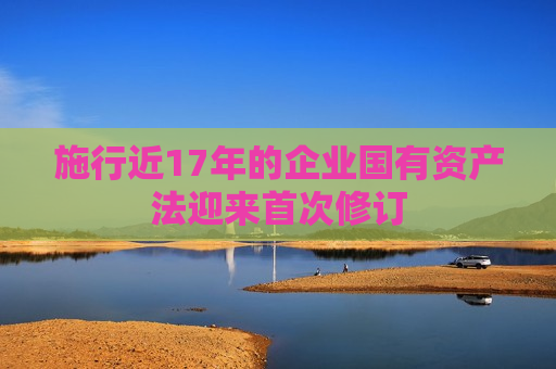 施行近17年的企业国有资产法迎来首次修订