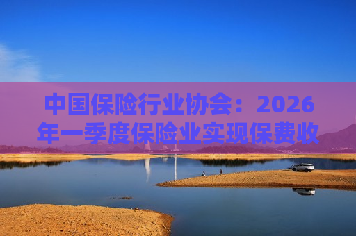 中国保险行业协会：2026年一季度保险业实现保费收入2.31万亿元 同比增长6.2%