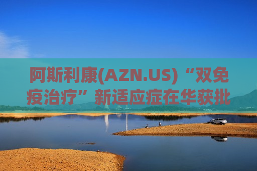 阿斯利康(AZN.US)“双免疫治疗”新适应症在华获批上市