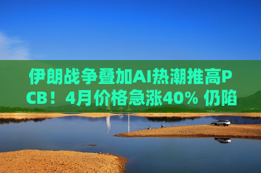 伊朗战争叠加AI热潮推高PCB！4月价格急涨40% 仍陷“结构性短缺”