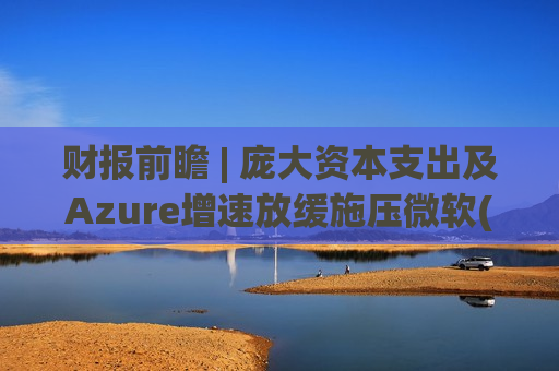 财报前瞻 | 庞大资本支出及Azure增速放缓施压微软(MSFT.US)股价 Q3业绩是救命稻草还是又一记闷棍?