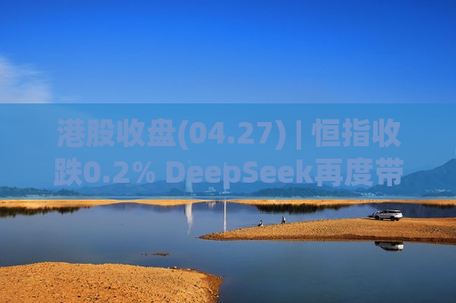 港股收盘(04.27) | 恒指收跌0.2% DeepSeek再度带动半导体行情 光通信概念股迎来反弹