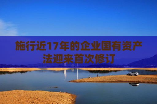 施行近17年的企业国有资产法迎来首次修订