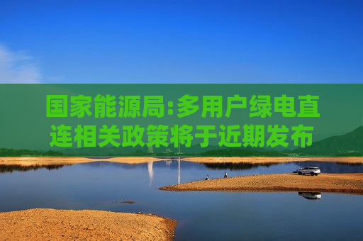 国家能源局:多用户绿电直连相关政策将于近期发布