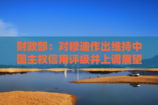 财政部：对穆迪作出维持中国主权信用评级并上调展望至“稳定”的决定表示赞赏