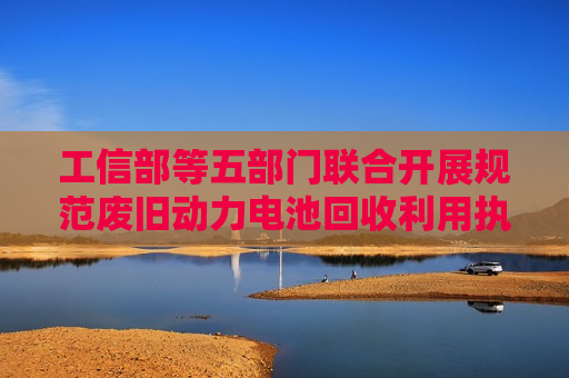 工信部等五部门联合开展规范废旧动力电池回收利用执法专项行动