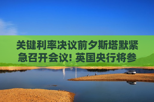 关键利率决议前夕斯塔默紧急召开会议! 英国央行将参会讨论中东战争影响