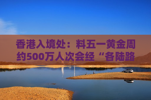 香港入境处：料五一黄金周约500万人次会经“各陆路”边境管制站进出香港