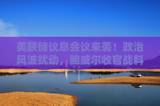美联储议息会议来袭！政治风波扰动，鲍威尔收官战料“稳”字当头