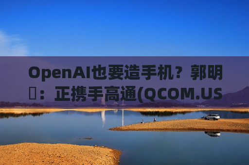 OpenAI也要造手机？郭明錤：正携手高通(QCOM.US)与联发科自研手机芯片