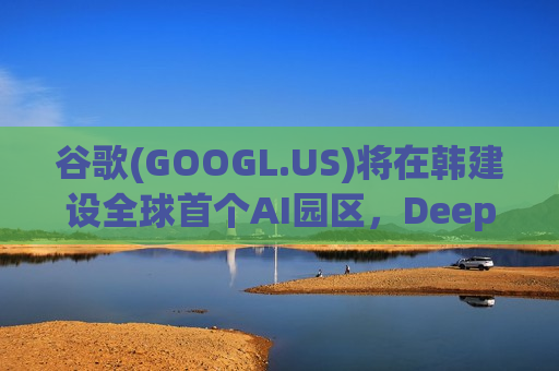 谷歌(GOOGL.US)将在韩建设全球首个AI园区，DeepMind拟深化与三星、SK海力士、LG等合作