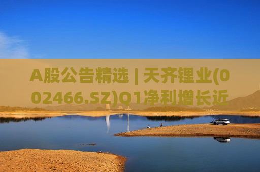 A股公告精选 | 天齐锂业(002466.SZ)Q1净利增长近1700%